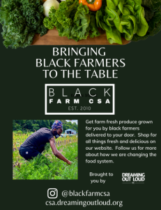 Photos of farming and fresh produce. Text reads: Bringing Black Farmers to the Table with Black Farm CSA, est. 2010. Get farm fresh produce grown for you by black farmers delivered to your door. Brought to you by Dreaming Out Loud. Visit their website at csa.dreamingoutloud.org to learn more, or follow them at @blackfarmcsa.